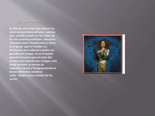 La madre monte 
Se dice de una mujer que vive en los 
sitios enmarañados del país, cuentan 
que cuando se baña en las orillas de 
los ríos ocasiona múltiples desastres 
naturales como inundaciones y otros, 
no le gusta que le invadan sus 
territorios, pero además maldice los 
ganados con plagas, no se le puede 
apreciar el rostro pero el resto del 
cuerpo esta rodeado por musgos, esta 
landa también se conoce en 
Argentina, Brasil y Paraguay donde se 
tienen diferentes nombres 
como Madre selva y madre de los 
cerros 
 