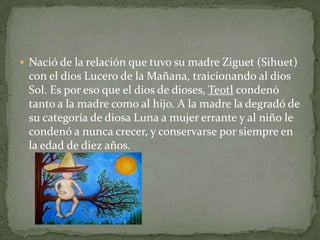  Nació de la relación que tuvo su madre Ziguet (Sihuet)
 con el dios Lucero de la Mañana, traicionando al dios
 Sol. Es por eso que el dios de dioses, Teotl condenó
 tanto a la madre como al hijo. A la madre la degradó de
 su categoría de diosa Luna a mujer errante y al niño le
 condenó a nunca crecer, y conservarse por siempre en
 la edad de diez años.
 