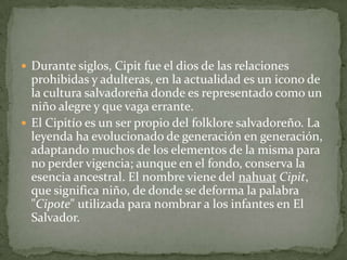  Durante siglos, Cipit fue el dios de las relaciones
  prohibidas y adulteras, en la actualidad es un icono de
  la cultura salvadoreña donde es representado como un
  niño alegre y que vaga errante.
 El Cipitío es un ser propio del folklore salvadoreño. La
  leyenda ha evolucionado de generación en generación,
  adaptando muchos de los elementos de la misma para
  no perder vigencia; aunque en el fondo, conserva la
  esencia ancestral. El nombre viene del nahuat Cipit,
  que significa niño, de donde se deforma la palabra
  "Cipote" utilizada para nombrar a los infantes en El
  Salvador.
 