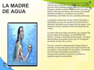 Cuentan los ribereños, los pescadores, los bogas y vecinos de los grandes ríos, quebradas y lagunas, que los niños predispuestos al embrujo de la madre de agua, siempre sueñan o deliran con una niña bella y rubia que los llama y los invita a una paraje tapizado de flores y un palacio con muchas escalinatas, adornado con oro y piedras preciosas. La leyenda cuenta que en las noches tranquilas y estrelladas se oye una canción de arrullo tierna y delicada, tal parece que surgiera de las aguas, o se deslizara el aura cantarina sobre las espumas del cristal. La linda rubia que sigue buscando a su querido hijo por los siglos de los siglos, es la MADRE DEL AGUA. La diosa o divinidad de las aguas; o el alma atormentada de aquella madre que no ha logrado encontrar el fruto de su amor. Por eso, cuando la desesperación llega hasta el extremo, la iracunda diosa sube hasta la fuente de su poderío, hace temblar las montañas, se enlodan las corrientes tornándolas putrefactas y ocasionando pústulas a quienes se bañen en aquellas aguas envenenadas. LA MADRE DE AGUA