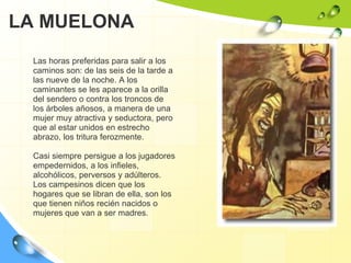 LA MUELONALas horas preferidas para salir a los caminos son: de las seis de la tarde a las nueve de la noche. A los caminantes se les aparece a la orilla del sendero o contra los troncos de los árboles añosos, a manera de una mujer muy atractiva y seductora, pero que al estar unidos en estrecho abrazo, los tritura ferozmente. Casi siempre persigue a los jugadores empedernidos, a los infieles, alcohólicos, perversos y adúlteros. Los campesinos dicen que los hogares que se libran de ella, son los que tienen niños recién nacidos o mujeres que van a ser madres.