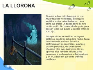 LA LLORONA Quienes le han visto dicen que es una mujer revuelta y enlodada, ojos rojizos, vestidos sucios y deshilachados. Lleva entre sus brazos un bultico como de niño recién nacido. No hace mal a la gente, pero causan terror sus quejas y alaridos gritando a su hijo. Las apariciones se verifican en lugares solitarios, desde las ocho de la noche, hasta las cinco de la mañana. Sus sitios preferidos son las quebradas, lagunas y charcos profundos, donde se oye el chapaleo y los ayes lastimeros. Se les aparece a los hombres infieles, a los perversos, a los borrachos, a los jugadores y en fin, a todo ser que ande urdiendo maldades.