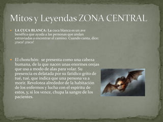    LA CUCA BLANCA: La cuca blanca es un ave
    benéfica que ayuda a las personas que andan
    extraviadas a encontrar el camino. Cuando canta, dice:
    ¡cuca! ¡cuca!



 El chonchón: se presenta como una cabeza
    humana, de la que nacen unas enormes orejas
    que usa a modo de alas para volar. Su
    presencia es delatada por su fatídico grito de
    tué, tué, que indica que una persona va a
    morir. Revolotea alrededor de la habitación
    de los enfermos y lucha con el espíritu de
    estos, y, si los vence, chupa la sangre de los
    pacientes.
 
