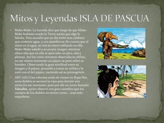    Make-Make: La leyenda dice que luego de que Make-
    Make hubiese creado la Tierra sentía que algo le
    faltaba. Pero sucedió que un día tomó una calabaza
    que contenía agua, y con asombro se dio cuenta que al
    mirar en el agua, se veía su rostro reflejado en ella.
    Make-Make saludó a su propia imagen mientras
    observaba que en ella se apreciaba un pico, alas y
    plumas. Así fue como mientras observaba su reflejo,
    en ese mismo momento un pájaro se posó sobre su
    hombro. Observando la gran similitud entre su
    imagen y el pájaro, procedió a tomar su reflejo y lo
    unió con el del pájaro, naciendo así su primogénito.
   AKU AKU:Una calurosa tarde de verano en Rapa Nui,
    unos diablos se sacaron la ropa para dormir una
    siesta.En ese momento, pasó por ahí un joven llamado
    Takuihu, quien observó con gran asombro que los
    cuerpos de los diablos no tenían carne... eran solo
    esqueletos.
 