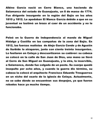 10
Albino García nació en Cerro Blanco, una hacienda de
Salamanca del estado de Guanajuato, un 8 de marzo de 1774.
Fue dirigente insurgente en la región del Bajío en los años
1810 y 1812. Le apodaban El Manco García debido a que en su
juventud se lastimó un brazo al caer de un accidente y no le
funcionaba.
Peleó en la Guerra de Independencia al mando de Miguel
Hidalgo y Costilla en las campañas de la zona del Bajío. En
1812, las fuerzas realistas de Alejo García Conde y de Agustín
de Iturbide lo atraparon, junto con ciento treinta insurgentes.
Lo fusilaron en Celaya y descuartizaron su cadáver: su cabeza
se colocó en la calle de San Juan de Dios, una mano se llevó
al Cerro de San Miguel en Guanajuato, y la otra, la inservible,
a Salamanca, donde fue colgada de un poste. Su cuerpo quedó
insepulto por ocho años, y cuando la guerra dio término, su
cabeza la colocó el arquitecto Francisco Eduardo Tresguerras
en un nicho del osario de la iglesia de Celaya. Actualmente,
no se sabe dónde se encuentran sus despojos, ya que fueron
robados hace ya mucho tiempo.
 