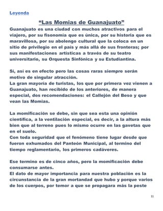 11
“Las Momias de Guanajuato”
Guanajuato es una ciudad con muchos atractivos para el
viajero, por su fisonomía que es única, por su historia que es
maravillosa, por su abolengo cultural que la coloca en un
sitio de privilegio en el país y más allá de sus fronteras; por
sus manifestaciones artísticas a través de su teatro
universitario, su Orquesta Sinfónica y su Estudiantina.
Sí, así es en efecto pero las cosas raras siempre serán
motivo de singular atracción.
La gran mayoría de turistas, los que por primera vez vienen a
Guanajuato, han recibido de los anteriores, de manera
especial, dos recomendaciones: el Callejón del Beso y que
vean las Momias.
La momificación se debe, sin que sea esta una opinión
científica, a la ventilación especial, es decir, a la altura más
bien que al terreno pues lo mismo ocurre en las gavetas que
en el suelo.
Con toda seguridad que el fenómeno tiene lugar desde que
fueron exhumados del Panteón Municipal, al termino del
tiempo reglamentario, los primeros cadáveres.
Ese termino es de cinco años, pero la momificación debe
consumarse antes.
El dato de mayor importancia para nuestra población es la
circunstancia de la gran mortandad que hubo y porque varios
de los cuerpos, por temor a que se propagara más la peste
 