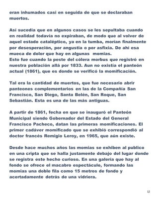 12
eran inhumados casi en seguida de que se declaraban
muertos.
Así sucedía que en algunos casos se les sepultaba cuando
en realidad todavía no expiraban, de modo que al volver de
aquel estado cataléptico, ya en la tumba, morían finalmente
por desesperación, por angustia o por asfixia. De ahí esa
mueca de dolor que hay en algunas momias.
Esto fue cuando la peste del cólera morbus que registró en
nuestra población allá por 1833. Aun no existía el panteón
actual (1861), que es donde se verificó la momificación.
Tal era la cantidad de muertos, que fue necesario abrir
panteones complementarios en las de la Compañía San
Francisco, San Diego, Santa Belén, San Roque, San
Sebastián. Esta es una de las más antiguas.
A partir de 1861, fecha en que se inauguró el Panteón
Municipal siendo Gobernador del Estado del General
Francisco Pacheco, datan las primeras momificaciones. El
primer cadáver momificado que se exhibió correspondió al
doctor francés Remigio Leroy, en 1965, que aún existe.
Desde hace muchos años las momias se exhiben al publico
en una cripta que se halla justamente debajo del lugar donde
se registra este hecho curioso. En una galería que hay al
fondo se ofrece el macabro espectáculo, formando las
momias una doble fila como 15 metros de fondo y
acertadamente detrás de una vidriera.
 