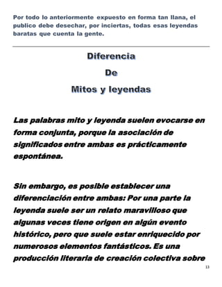 13
Por todo lo anteriormente expuesto en forma tan llana, el
publico debe desechar, por inciertas, todas esas leyendas
baratas que cuenta la gente.
Las palabras mito y leyenda suelen evocarse en
forma conjunta, porque la asociación de
significados entre ambas es prácticamente
espontánea.
Sin embargo, es posible establecer una
diferenciación entre ambas: Por una parte la
leyenda suele ser un relato maravilloso que
algunas veces tiene origen en algún evento
histórico, pero que suele estar enriquecido por
numerosos elementos fantásticos. Es una
producción literaria de creación colectiva sobre
 