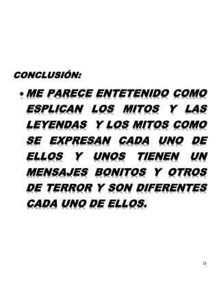 15
CONCLUSIÓN:
 ME PARECE ENTETENIDO COMO
ESPLICAN LOS MITOS Y LAS
LEYENDAS Y LOS MITOS COMO
SE EXPRESAN CADA UNO DE
ELLOS Y UNOS TIENEN UN
MENSAJES BONITOS Y OTROS
DE TERROR Y SON DIFERENTES
CADA UNO DE ELLOS.
 
