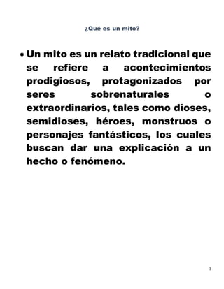 3
¿Qué es un mito?
 Un mito es un relato tradicional que
se refiere a acontecimientos
prodigiosos, protagonizados por
seres sobrenaturales o
extraordinarios, tales como dioses,
semidioses, héroes, monstruos o
personajes fantásticos, los cuales
buscan dar una explicación a un
hecho o fenómeno.
 