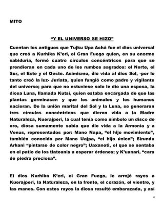 4
MITO
“Y EL UNIVERSO SE HIZO”
Cuentan los antiguos que Tujku Upa Achá fue el dios universal
que creó a Kurhika K’eri, el Gran Fuego quien, en su enorme
sabiduría, formó cuatro círculos concéntricos para que se
prendieran en cada uno de los rumbos sagrados: el Norte, el
Sur, el Este y el Oeste. Asimismo, dio vida al dios Sol, -por lo
tanto creó la luz- Juriata, quien fungió como padre y vigilante
del universo; para que no estuviese solo le dio una esposa, la
diosa Luna, llamada Kutsi, quien estaba encargada de que las
plantas germinasen y que los animales y los humanos
nacieran. De la unión marital del Sol y la Luna, se generaron
tres círculos concéntricos que dieron vida a la Madre
Naturaleza, Kuerajperi, la cual tenía como símbolo un disco de
oro, diosa sumamente sabia que dio vida a la Armonía y a
Venus, representados por: Mano Napa, “el hijo movimiento”,
también conocido por Mano Uajpa, “el hijo único”; Sirunda
Arhani “pintarse de color negro”; Uaxanoti, el que se sentaba
en el patio de los tlatoanis a esperar órdenes; y K’uanari, “cara
de piedra preciosa”.
El dios Kurhika K’eri, el Gran Fuego, le arrojó rayos a
Kuerajperi, la Naturaleza, en la frente, el corazón, el vientre, y
las manos. Con estos rayos la diosa resultó embarazada, y así
 