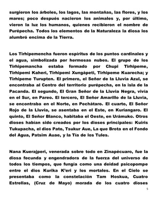 5
surgieron los árboles, los lagos, las montañas, las flores, y los
mares; poco después nacieron los animales y, por último,
vieron la luz los humanos, quienes recibieron el nombre de
Purépecha. Todos los elementos de la Naturaleza la diosa los
alumbró encima de la Tierra.
Los Tirhipemencha fueron espíritus de los puntos cardinales y
el agua, simbolizada por hermosas nubes. El grupo de los
Tirhipemancha estaba formado por Chupi Tirhipeme,
Tirhipemi Kaheri, Tirhipemi Xungápeti, Tirhipeme Kuarecha; y
Tirhipeme Turupten. El primero, el Señor de la Lluvia Azul, se
encontraba al Centro del territorio purépecha, en la isla de la
Pacanda. El segundo, El Gran Señor de la Lluvia Negra, vivía
en el Sur, en Pareo. El tercero, El Señor Amarillo de la Lluvia,
se encontraba en el Norte, en Pechátaro. El cuarto, El Señor
Rojo de la Lluvia, se asentaba en el Este, en Kuriangaro. El
quinto, El Señor Blanco, habitaba el Oeste, en Urámuko. Otros
dioses habían sido creados por los dioses principales: Kuiris
Tukupacha, el dios Pato, Tsukur Aue, La que Brota en el Fondo
del Agua, Patsim Auae, y la Tía de los Tules.
Nana Kuerajperi, venerada sobre todo en Zinapécuaro, fue la
diosa fecunda y engendradora de la fuerza del universo de
todos los tiempos, que fungía como una deidad psicopompe
entre el dios Kurika K’eri y los mortales. En el Cielo se
presentaba como la constelación Tam Hoskua, Cuatro
Estrellas, (Cruz de Mayo) morada de los cuatro dioses
 