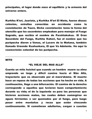6
principales, el lugar donde nace el equilibrio y la armonía del
universo entero.
Kurhika K’eri, Juariata, y Kurhika K’eri El Nieto, fueron dioses
celestes, estrellas conocidas en occidente como la
constelación de Tauro. Dicha constelación tenía la forma del
utensilio que los sacerdotes empleaban para manejar el Fuego
Sagrado, que recibía el nombre de Parahtakukua. El Gran
Sacerdote del Fuego, Kurhita Kaheri, fue el nombre que los
purépecha dieron a Venus, el Lucero de la Mañana, también
llamado Ureende Kuahuekara, El que Va Adelante. He aquí la
cosmovisión celestial de los purépecha.
MITO
“EL VIEJE DEL MAS ALLA”
Cuenta un mito huichol que cuando un hombre muere su alma
emprende un largo y difícil camino hacia el Más Allá,
trayectoria que es observada por el mara’akáme. El muerto
hace un repaso de todas las acciones que ha hecho en vida. A
continuación, llega a una bifurcación. El camino de la derecha
corresponde a aquellos que tuvieron buen comportamiento
durante su vida; el de la izquierda es para las personas que
hicieron acciones malas, las cuales deben sumergirse en
aguas hirvientes o ser quemados por el fuego, para luego
pasar entre montañas y rocas que están chocando
continuamente. Si cometieron adulterios, cargan a cuestas
 