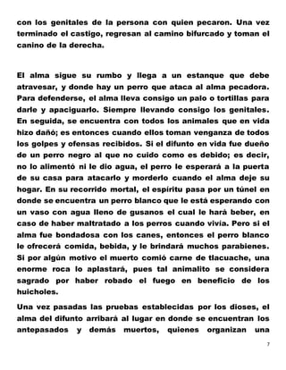 7
con los genitales de la persona con quien pecaron. Una vez
terminado el castigo, regresan al camino bifurcado y toman el
canino de la derecha.
El alma sigue su rumbo y llega a un estanque que debe
atravesar, y donde hay un perro que ataca al alma pecadora.
Para defenderse, el alma lleva consigo un palo o tortillas para
darle y apaciguarlo. Siempre llevando consigo los genitales.
En seguida, se encuentra con todos los animales que en vida
hizo dañó; es entonces cuando ellos toman venganza de todos
los golpes y ofensas recibidos. Si el difunto en vida fue dueño
de un perro negro al que no cuido como es debido; es decir,
no lo alimentó ni le dio agua, el perro le esperará a la puerta
de su casa para atacarlo y morderlo cuando el alma deje su
hogar. En su recorrido mortal, el espíritu pasa por un túnel en
donde se encuentra un perro blanco que le está esperando con
un vaso con agua lleno de gusanos el cual le hará beber, en
caso de haber maltratado a los perros cuando vivía. Pero si el
alma fue bondadosa con los canes, entonces el perro blanco
le ofrecerá comida, bebida, y le brindará muchos parabienes.
Si por algún motivo el muerto comió carne de tlacuache, una
enorme roca lo aplastará, pues tal animalito se considera
sagrado por haber robado el fuego en beneficio de los
huicholes.
Una vez pasadas las pruebas establecidas por los dioses, el
alma del difunto arribará al lugar en donde se encuentran los
antepasados y demás muertos, quienes organizan una
 