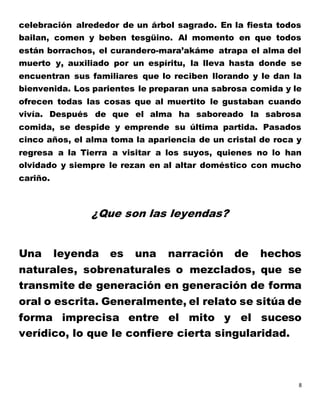 8
celebración alrededor de un árbol sagrado. En la fiesta todos
bailan, comen y beben tesgüino. Al momento en que todos
están borrachos, el curandero-mara’akáme atrapa el alma del
muerto y, auxiliado por un espíritu, la lleva hasta donde se
encuentran sus familiares que lo reciben llorando y le dan la
bienvenida. Los parientes le preparan una sabrosa comida y le
ofrecen todas las cosas que al muertito le gustaban cuando
vivía. Después de que el alma ha saboreado la sabrosa
comida, se despide y emprende su última partida. Pasados
cinco años, el alma toma la apariencia de un cristal de roca y
regresa a la Tierra a visitar a los suyos, quienes no lo han
olvidado y siempre le rezan en al altar doméstico con mucho
cariño.
¿Que son las leyendas?
Una leyenda es una narración de hechos
naturales, sobrenaturales o mezclados, que se
transmite de generación en generación de forma
oral o escrita. Generalmente, el relato se sitúa de
forma imprecisa entre el mito y el suceso
verídico, lo que le confiere cierta singularidad.
 