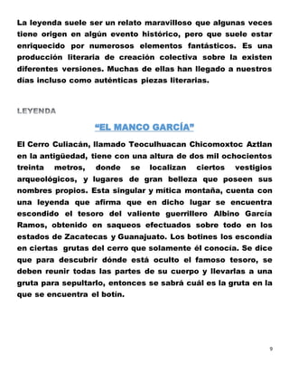 9
La leyenda suele ser un relato maravilloso que algunas veces
tiene origen en algún evento histórico, pero que suele estar
enriquecido por numerosos elementos fantásticos. Es una
producción literaria de creación colectiva sobre la existen
diferentes versiones. Muchas de ellas han llegado a nuestros
días incluso como auténticas piezas literarias.
“EL MANCO GARCÍA”
El Cerro Culiacán, llamado Teoculhuacan Chicomoxtoc Aztlan
en la antigüedad, tiene con una altura de dos mil ochocientos
treinta metros, donde se localizan ciertos vestigios
arqueológicos, y lugares de gran belleza que poseen sus
nombres propios. Esta singular y mítica montaña, cuenta con
una leyenda que afirma que en dicho lugar se encuentra
escondido el tesoro del valiente guerrillero Albino García
Ramos, obtenido en saqueos efectuados sobre todo en los
estados de Zacatecas y Guanajuato. Los botines los escondía
en ciertas grutas del cerro que solamente él conocía. Se dice
que para descubrir dónde está oculto el famoso tesoro, se
deben reunir todas las partes de su cuerpo y llevarlas a una
gruta para sepultarlo, entonces se sabrá cuál es la gruta en la
que se encuentra el botín.
 