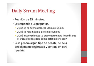 Daily Scrum Meeting
• Reunión de 15 minutos.
• Se responde a 3 preguntas.
• ¿Qué se ha hecho desde la última reunión?
• ¿Q...