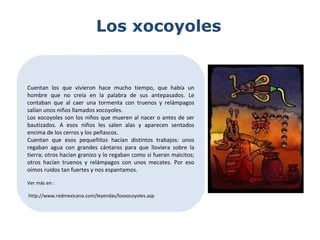 Los xocoyoles
Los Huicholes y el maíz
Cuentan los que vivieron hace mucho tiempo, que había un
hombre que no creía en la palabra de sus antepasados. Le
contaban que al caer una tormenta con truenos y relámpagos
salían unos niños llamados xocoyoles.
Los xocoyoles son los niños que mueren al nacer o antes de ser
bautizados. A esos niños les salen alas y aparecen sentados
encima de los cerros y los peñascos.
Cuentan que esos pequeñitos hacían distintos trabajos: unos
regaban agua con grandes cántaros para que lloviera sobre la
tierra; otros hacían granizo y lo regaban como si fueran maicitos;
otros hacían truenos y relámpagos con unos mecates. Por eso
oímos ruidos tan fuertes y nos espantamos.
Ver más en :
http://www.redmexicana.com/leyendas/losxocoyoles.asp
 