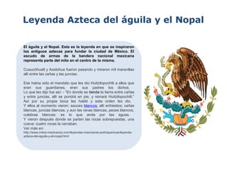 Leyenda Azteca del águila y el Nopal
El águila y el Nopal. Esta es la leyenda en que se inspiraron
los antiguos aztecas para fundar la ciudad de México. El
escudo de armas de la bandera nacional mexicana
representa parte del mito en el centro de la misma.
Cuaucóhuatl y Axolohua fueron pasando y miraron mil maravillas
allí entre las cañas y las juncias.
Ese había sido el mandato que les dio Huitzilopochtli a ellos que
eran sus guardianes, eran sus padres los dichos.
Lo que les dijo fue así: - “En donde se tienda la tierra entre cañas
y entre juncias, allí se pondrá en pie, y reinará Huitzilopochtli.”
Así por su propia boca les habló y esta orden les dio.
Y ellos al momento vieron: sauces blancos, allí enhiestos; cañas
blancas, juncias blancas, y aun las ranas blancas, peces blancos,
culebras blancas: es lo que anda por las aguas.
Y vieron después donde se parten las rocas sobrepuestas, una
cueva: cuatro rocas la cerraban.
Ver más en:
http://www.mitos-mexicanos.com/leyendas-mexicanas-prehispanicas/leyenda-
azteca-del-aguila-y-el-nopal.html
 