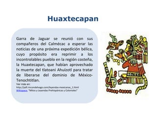 Garra de Jaguar se reunió con sus
compañeros del Calmécac a esperar las
noticias de una próxima expedición bélica,
cuyo propósito era reprimir a los
incontrolables pueblo en la región costeña,
la Huaxtecapan, que habían aprovechado
la muerte del tlatoani Ahuízotl para tratar
de liberarse del dominio de México-
Tenochtitlan.
Ver más en:
http://pdf.rincondelvago.com/leyendas-mexicanas_1.html
Wikispace: “Mitos y Leyendas Prehispánicas y Coloniales”
Huaxtecapan
 