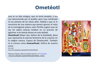 Ometéotl
Este es un dios antiguo, que no tenía templos, y era
casi desconocido por el pueblo, pero muy nombrado
en los poemas de las clases altas. Debido a que se le
menciona de una manera que parece ignorar el resto
de la cosmogonía azteca, León Portilla sugiere que tal
vez los sabios aztecas estaban en un proceso de
aglutinar a los demás dioses en esta deidad.
Omecihuatl (Mujer dos, Señora de la Dualidad), diosa
que representa la esencia femenina de la creación en
la religión mexica. Esposa de Ometecuhtli. También
se le conoce como tonacacihuatl, Señora de nuestra
carne.
Ver más:
http://es.wikipedia.org/wiki/Omet%C3%A9otl
Wikispace (Mapas_Mitos) de Rafael Sánchez c 27 Tonantzin
:http://es.wikipedia.org/wiki/Mitolog%C3%ADa_mexica
.
 