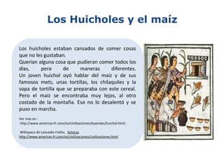 Los Huicholes y el maíz
Los huicholes estaban cansados de comer cosas
que no les gustaban.
Querían alguna cosa que pudieran comer todos los
días, pero de maneras diferentes.
Un joven huichol oyó hablar del maíz y de sus
famosos mets, unas tortillas, los chilaquiles y la
sopa de tortilla que se preparaba con este cereal.
Pero el maíz se encontraba muy lejos, al otro
costado de la montaña. Eso no lo desalentó y se
puso en marcha.
Ver más en :
http://www.americas-fr.com/es/civilizaciones/leyendas/huichol.html
Wikispace de Leocadio Fiallos Aztecas
http://www.americas-fr.com/es/civilizaciones/civilizaciones.html
.
 