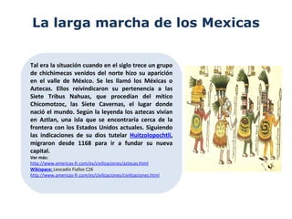 La larga marcha de los Mexicas
Tal era la situación cuando en el siglo trece un grupo
de chichimecas venidos del norte hizo su aparición
en el valle de México. Se les llamó los Méxicas o
Aztecas. Ellos reivindicaron su pertenencia a las
Siete Tribus Nahuas, que procedían del mítico
Chicomotzoc, las Siete Cavernas, el lugar donde
nació el mundo. Según la leyenda los aztecas vivían
en Aztlan, una isla que se encontraría cerca de la
frontera con los Estados Unidos actuales. Siguiendo
las indicaciones de su dios tutelar Huitzolopochtli,
migraron desde 1168 para ir a fundar su nueva
capital.
Ver más:
http://www.americas-fr.com/es/civilizaciones/aztecas.html
Wikispace: Leocadio Fiallos C26
http://www.americas-fr.com/es/civilizaciones/civilizaciones.html
 