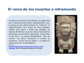 El reino de los muertos o inframundo
Conocido comúnmente como Mictlan, era gobernado
por el “Señor del Inframundo”, Mictlantecuhtli, y por
la esposa de este, Mictecacihuatl, los “Infiernos”, el
Chignauhmictlan. Pero aparte de estas deidades,
existían otros dioses y diosas que poblaban las
regiones del Mictlan y que casi siempre encontramos
por parejas. Una de ellas es Ixpuzteque, “El que tiene
el pie roto” y su esposa Micapetlacalli, “Caja de
muerto”. Por último conocemos el nombre de
Tzontemoc, “El que cayo de cabeza”, y su esposa es
Chalmecacihuatl, “La sacrificadora” .
Ver más:
http://pdf.rincondelvago.com/leyendas-mexicanas_1.html
Wikispace: “Mitos y Leyendas Prehispánicas y Coloniales”
 