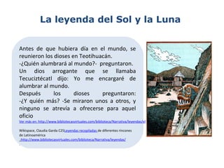 La leyenda del Sol y la Luna
Antes de que hubiera día en el mundo, se
reunieron los dioses en Teotihuacán.
-¿Quién alumbrará al mundo?- preguntaron.
Un dios arrogante que se llamaba
Tecuciztécatl dijo: Yo me encargaré de
alumbrar al mundo.
Después los dioses preguntaron:
-¿Y quién más? -Se miraron unos a otros, y
ninguno se atrevía a ofrecerse para aquel
oficio
Ver más en: http://www.bibliotecasvirtuales.com/biblioteca/Narrativa/leyendas/elsolylaluna.asp
Wikispace, Claudia Garda C25Leyendas recopiladas de diferentes rincones
de Latinoamérica
:http://www.bibliotecasvirtuales.com/biblioteca/Narrativa/leyendas/
.
 