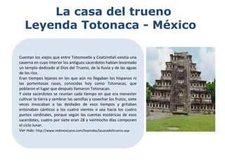 La casa del trueno
Leyenda Totonaca - México
Cuentan los viejos que entre Totomoxtle y Coatzintlali existía una
caverna en cuyo interior los antiguos sacerdotes habían levantado
un templo dedicado al Dios del Trueno, de la lluvia y de las aguas
de los ríos.
Eran tiempos lejanos en los que aún no llegaban los hispanos ni
las portentosas razas, conocidas hoy como Totonacas, que
poblaron el lugar que después llamaron Totonacan.
Y siete sacerdotes se reunían cada tiempo en que era menester
cultivar la tierra y sembrar las semillas y cosechar los frutos, siete
veces invocaban a las deidades de esos tiempos y gritaban
entonaban cánticos a los cuatro vientos o sea hacia los cuatro
puntos cardinales, porque según las cuentas esotéricas de esos
sacerdotes, cuatro por siete eran 28 y veintiocho días componen
el ciclo lunar.
Ver más: http://www.redmexicana.com/leyendas/lacasadeltrueno.asp
 