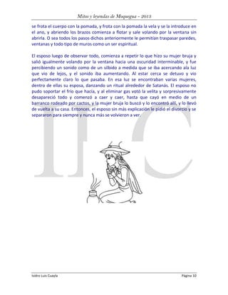 Mitos y leyendas de Moquegua - 2013
se frota el cuerpo con la pomada, y frota con la pomada la vela y se la introduce en
el ano, y abriendo los brazos comienza a flotar y sale volando por la ventana sin
abrirla. O sea todos los pasos dichos anteriormente le permitían traspasar paredes,
ventanas y todo tipo de muros como un ser espiritual.
El esposo luego de observar todo, comienza a repetir lo que hizo su mujer bruja y
salió igualmente volando por la ventana hacia una oscuridad interminable, y fue
percibiendo un sonido como de un silbido a medida que se iba acercando ala luz
que vio de lejos, y el sonido iba aumentando. Al estar cerca se detuvo y vio
perfectamente claro lo que pasaba. En esa luz se encontraban varias mujeres,
dentro de ellas su esposa, danzando un ritual alrededor de Satanás. El esposo no
pudo soportar el frío que hacía, y al eliminar gas votó la velita y sorpresivamente
desapareció todo y comenzó a caer y caer, hasta que cayó en medio de un
barranco rodeado por cactos, y la mujer bruja lo buscó y lo encontró allí, y lo llevó
de vuelta a su casa. Entonces, el esposo sin más explicación le pidió el divorcio y se
separaron para siempre y nunca más se volvieron a ver.

Isidro Luis Cuayla

Página 10

 