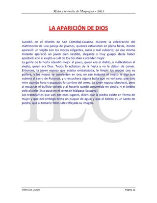 Mitos y leyendas de Moquegua - 2013

LA APARICIÓN DE DIOS
Sucedió en el distrito de San Cristóbal-Calacoa, durante la celebración del
matrimonio de una pareja de jóvenes, quienes estuvieron en plena fiesta, donde
apareció un viejito con los mocos colgantes, sucio y mal cubierto; en ese mismo
instante apareció un joven bien vestido, elegante y muy guapo, decía haber
apostado con el viejito a cuál de los dos iban a atender mejor.
La gente de la fiesta atendió mejor al joven, quien era el diablo, y maltrataban al
viejito, quien era Dios. Todos lo echaban de la fiesta y no le daban de comer.
Entonces, la joven esposa que estaba embarazada, le limpia los mocos con su
pollera, y los mocos se convierten en oro; en ese instante el viejito le dijo que
subiera al cerro de Putunco, y si escuchara alguna bulla que no volteara, que sólo
mire cuando haya traspasado la cumbre del cerro. La joven esposa obedeció, pero
al escuchar el bullicio volteó; y al hacerlo quedó convertida en piedra, y el bebito
voló al cielo (Esto pasó en el cerro de Malpaso-Sacuaya).
Los transeúntes que van por esos lugares, dicen que la piedra existe en forma de
mujer y que del ombligo brota un puquio de agua; y que el bebito es un santo de
piedra, que al tomarle fotos sale reflejada su imagen.

Isidro Luis Cuayla

Página 11

 