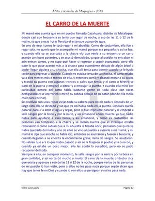 Mitos y leyendas de Moquegua - 2013

EL CARRO DE LA MUERTE
Mi mamá nos cuenta que en mi pueblo llamado Cacahuara, distrito de Matalaque,
donde casi con frecuencia se tenía que regar de noche, a eso de las 11 ó 12 de la
noche, ya que a esas horas llenaba el estanque o pozo de agua.
En uno de esos turnos le tocó regar a mi abuelita. Como de costumbre, ella fue a
regar sola, no quería que le acompañe mi mamá porque era pequeña; y así se fue,
y cuando ella ya se acercaba a la chacra vio que venía a su encuentro un carro
grande con luces potentes, y se asustó demasiado, ya que al pueblo no entraban ni
aún entran carros, y no supo qué hacer si regresar o seguir avanzando; pero ella
pase lo que pase avanzó más a la chacra para esconderse debajo de algún árbol o
poder llegar siguiera a su chocita, que ella allí tenía para dormir cuando se le hacía
tarde para regresar al pueblo. Cuando ya estaba cerca de su chocita, el carro estaba
ya a diez metros más o menos de ella, y entonces corrió y alcanzó entrar a su casita
y trancó su puerta con algunos troncos o palos que tenía; y el carro o féretro se
paró en la puerta y empezó a pitear y a empujar la puerta. Y cuando ella miró por
curiosidad dentro del carro había bastante gente de toda clase con caras
desfiguradas y se aterrorizó y metió su cabeza debajo de su batán (donde ella molía
maíz para cocinar).
Se envolvió con unas ropas viejas toda su cabeza para no oír nada y después de un
largo rato ella se destapó y vio que ya no había nada en la puerta. Después quería
pararse para ir a abrir el agua y regar, pero le fue imposible pararse y le empezó a
salir sangre por la boca y por la nariz, y así amaneció como muerta ya que nadie
había para ayudarle a esas horas, y así amaneció, y como es costumbre las
personas van temprano a la chacra y se dieron cuenta que el estanque estaba
rebalsando y como sabían que a mi abuelita le tocaba abrir, pensaron que quizá se
había quedado dormida y uno de ellos se vino al pueblo a avisarle a mi mamá, y mi
mamá le dijo que anoche se había ido; entonces se asustaron y fueron a buscarla; y
cuando llegaron a su chocita la encontraron grave, llena de sangre. Se asustaron.
No sabían qué era lo que había pasado y así se la trajeron al pueblo y la curaron, y
cuando ya estaba un poco mejor, ella les contó lo sucedido; pero no se pudo
recuperar del todo.
Siempre a ella, en cualquier momento, le salía sangre por la nariz y por la boca en
gran cantidad, y así no tardó mucho y murió. El carro de la muerte o féretro dice
que existe y aparece a eso de las 11 ó 12 de la noche, porque varias de las personas
de mi pueblo lo han visto, pero a ellos no les pasa nada porque según dicen que
hay que tener fe en Dios y cuando lo ven ellos se persignan y no les pasa nada.

Isidro Luis Cuayla

Página 12

 