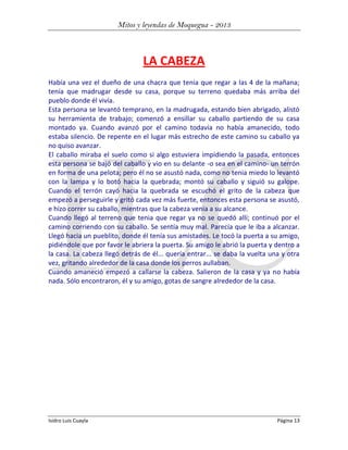 Mitos y leyendas de Moquegua - 2013

LA CABEZA
Había una vez el dueño de una chacra que tenia que regar a las 4 de la mañana;
tenía que madrugar desde su casa, porque su terreno quedaba más arriba del
pueblo donde él vivía.
Esta persona se levantó temprano, en la madrugada, estando bien abrigado, alistó
su herramienta de trabajo; comenzó a ensillar su caballo partiendo de su casa
montado ya. Cuando avanzó por el camino todavía no había amanecido, todo
estaba silencio. De repente en el lugar más estrecho de este camino su caballo ya
no quiso avanzar.
El caballo miraba el suelo como si algo estuviera impidiendo la pasada, entonces
esta persona se bajó del caballo y vio en su delante -o sea en el camino- un terrón
en forma de una pelota; pero él no se asustó nada, como no tenia miedo lo levantó
con la lampa y lo botó hacia la quebrada; montó su caballo y siguió su galope.
Cuando el terrón cayó hacia la quebrada se escuchó el grito de la cabeza que
empezó a perseguirle y gritó cada vez más fuerte, entonces esta persona se asustó,
e hizo correr su caballo, mientras que la cabeza venia a su alcance.
Cuando llegó al terreno que tenia que regar ya no se quedó allí; continuó por el
camino corriendo con su caballo. Se sentía muy mal. Parecía que le iba a alcanzar.
Llegó hacia un pueblito, donde él tenía sus amistades. Le tocó la puerta a su amigo,
pidiéndole que por favor le abriera la puerta. Su amigo le abrió la puerta y dentro a
la casa. La cabeza llegó detrás de él... quería entrar... se daba la vuelta una y otra
vez, gritando alrededor de la casa donde los perros aullaban.
Cuando amaneció empezó a callarse la cabeza. Salieron de la casa y ya no había
nada. Sólo encontraron, él y su amigo, gotas de sangre alrededor de la casa.

Isidro Luis Cuayla

Página 13

 