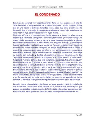 Mitos y leyendas de Moquegua - 2013

EL CONDENADO
Esta historia comenzó muy repentinamente. Para ser más exacto en el año de
1810. la ciudad, la antigua ciudad "de la eterna primavera", estaba tranquila, hasta
que en una noche se sintieron lamentos en una casa muy cerca al cerro que lo
llaman El Siglo; a una mujer lloraba desesperadamente con su hijo, y decía que se
iba a ir con su hijo. Salieron desesperados hijo y madre.
No tenían adónde ir, porque no tenían familia alguna y se fueron por el cerro para
esperar que amanezca. Se llegaron a sentir muy temerosos, y buscaron un lugar. la
mujer estaba sangrando porque su pareja le había golpeado demasiado la cabeza.
Estaba ebrio el hombre que le había hecho esto. Llegaron a la cima y acomodaron
lo poco que llevaban en el suelo y se acostaron. Tomaron el sueño. En un momento
sintió el niño ruidos de llanto y quejidos. Se dirigió hacia donde venía el sonido y
encontró a una persona que subía por el cerro muy apresuradamente, una persona
descuidada, -horrible, se fue acercándose cada vez más y observó que tenía largo
su cabello, con su barba y dientes sobresalientes, entonces escuchó que le dijo
"Ayúdame" desesperado. El niño le preguntó "¿De dónde vienes? ¿Quién eres?"
Respondió: "Soy una persona que está cumpliendo su castigo, hijo. ¿Tienes agua?"
El niño le dijo que no. El hombre le habla y le dice: "Te pareces tanto a mi hijo que
se quedó aquí en la tierra, hasta tienes la misma edad". Lo miraba engañosamente,
porque lo que decía era mentira, sólo lo hacia para que se acerque el niño más y
tratar comerlo. El niño lo hizo con temor y el hombre se, arrojo encima de él muy
apresuradamente. El niño trataba de defenderse y gritaba: ¡Auxilio! ¡Mamá!" La
mujer apresurada y desesperada corrió, y le arrojó piedras. En eso, cayó el hombre
y se dio cuenta que no tenia pies, estaban cortados, o sea gastados de tanto
caminar. El individuo se alejó sin dar ninguna razón del porqué de su desaparición.
La mujer con su hijo contaban esto, lo que les había pasado, y nadie les creía hasta
que escucharon cada día más estos sonidos. Estas personas eran enviadas para que
paguen sus pecados, es decir, nuestro Señor les daba este castigo que caminen por
todo el mundo hasta que se les. Gaste los pies y recién podían descansar en paz.

Isidro Luis Cuayla

Página 14

 