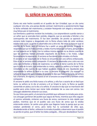 Mitos y leyendas de Moquegua - 2013

EL SEÑOR EN SAN CRISTÓBAL
Cierta vez este hecho sucedió en el pueblo de San Cristóbal, que un día como
cualquier otro día, una pareja decide contraer matrimonio y posteriormente llega
la fecha señalada del matrimonio; y estaban festejando con alegría y entusiasmo
muy felices por el matrimonio.
Los familiares y padrinos recibían los invitados, y se sorprendieron cuando vieron a
un señor que se acercaba bien vestido, elegante, que se acercaba a felicitar a los
contrayentes del matrimonio. Él fue bien atendido. De pronto se apareció un
anciano todo traposo y desgastado con la flema afuera toda de color verdoso;
estaba todo sucio. La gente lo observaba una y otra vez. No veían la hora en que se
marche de la fiesta, pero el anciano fue a pedir un poco de comida, la gente le
respondió que ya no había comida; y todos murmuraban que se fuera, porque daba
un mal aspecto en la fiesta. Con la ruidosa música algunos no se dieron cuenta de
que los padrinos habían planeado expulsarlo de la fiesta a las malas. Luego
forzosamente lo expulsaron. El anciano se fue dando unas miradas a la fiesta.
El anciano al ser expulsado de la fiesta se encuentra con una señora embarazada.
Ésta al ver al anciano sintió compasión. El anciano la observaba una y otra vez con
unos ojos brillantes y llenos de esperanza. La señora al darse cuenta de la flema
que le salía de la nariz, que embarraba su rostro, agarró su pollera y lo limpió. Y de
inmediato se dio cuenta de que habían quedado trozos de oro. Quedando muy
sorprendida la señora lo llevó a su casa. El anciano le preguntó: ¿Su esposo? La
señora le respondió que sí estaba. El anciano le dijo que fuera a llamarlo. La señora
fue a llamarlo. Al regreso, el esposo al ver al anciano se sorprendió y también sintió
compasión.
El anciano le pidió una lliclla nueva a la señora, y ella fue a sacarla de un baúl que
tenía. La señora se lo dio al anciano y él se limpió la nariz; la flema se quedó
convertida en plata y se lo dio a la señora. El anciano le dijo que se marcharan del
pueblo pero antes tenían que rociar todo alrededor de su casa con ceniza. Los
cónyuges obedientes alistaron sus cosas.
Ya casi listos para partir, el anciano les prohibió que volteasen la mirada para atrás.
Los cónyuges partieron del pueblo que seguía de fiesta, mientras que ellos seguían
el camino señalado, sintieron una lluvia de arena; caminaron lo más rápido que
podían, mientras que en el pueblo caía una lluvia de arena que lo estaba
enterrando entero. Se sentía unos gritos que llegaron hasta la pareja que ya casi
estaban perdiendo el cerro, pero tanta fue la curiosidad de ellos que,
desobedeciendo al Señor, voltearon la mirada al pueblo y observaron que el pueblo
se perdía en polvo, que el Señor los había castigado... Ellos por desobedecer fueron
Isidro Luis Cuayla

Página 16

 