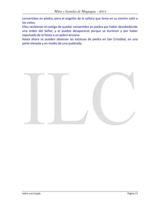 Mitos y leyendas de Moquegua - 2013
convertidos en piedra, pero el angelito de la señora que tenía en su vientre salió a
los cielos.
Ellos recibieron el castigo de quedar convertidos en piedra por haber desobedecido
una orden del Señor, y el pueblo desapareció porque se burlaron y por haber
expulsado de la fiesta a un pobre anciano.
Hasta ahora se pueden observar las estatuas de piedra en San Cristóbal, en una
parte elevada y en medio de una quebrada.

Isidro Luis Cuayla

Página 17

 