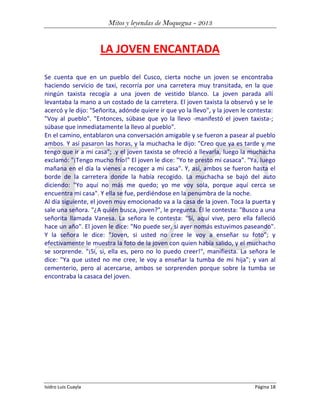 Mitos y leyendas de Moquegua - 2013

LA JOVEN ENCANTADA
Se cuenta que en un pueblo del Cusco, cierta noche un joven se encontraba
haciendo servicio de taxi, recorría por una carretera muy transitada, en la que
ningún taxista recogía a una joven de vestido blanco. La joven parada allí
levantaba la mano a un costado de la carretera. El joven taxista la observó y se le
acercó y le dijo: "Señorita, adónde quiere ir que yo la llevo", y la joven le contesta:
"Voy al pueblo". "Entonces, súbase que yo la llevo -manifestó el joven taxista-;
súbase que inmediatamente la llevo al pueblo".
En el camino, entablaron una conversación amigable y se fueron a pasear al pueblo
ambos. Y así pasaron las horas, y la muchacha le dijo: "Creo que ya es tarde y me
tengo que ir a mi casa"; .y el joven taxista se ofreció a llevarla, luego la muchacha
exclamó: "¡Tengo mucho frío!" El joven le dice: "Yo te presto mi casaca". "Ya, luego
mañana en el día la vienes a recoger a mi casa". Y, así, ambos se fueron hasta el
borde de la carretera donde la había recogido. La muchacha se bajó del auto
diciendo: "Yo aquí no más me quedo; yo me voy sola, porque aquí cerca se
encuentra mi casa". Y ella se fue, perdiéndose en la penumbra de la noche.
Al día siguiente, el joven muy emocionado va a la casa de la joven. Toca la puerta y
sale una señora. "¿A quién busca, joven?", le pregunta. Él le contesta: "Busco a una
señorita llamada Vanesa. La señora le contesta: "Sí, aquí vive, pero ella falleció
hace un año". El joven le dice: "No puede ser, si ayer nomás estuvimos paseando".
Y la señora le dice: "Joven, si usted no cree le voy a enseñar su foto"; y
efectivamente le muestra la foto de la joven con quien había salido, y el muchacho
se sorprende. "¡Sí, si, ella es, pero no lo puedo creer!", manifiesta. La señora le
dice: "Ya que usted no me cree, le voy a enseñar la tumba de mi hija"; y van al
cementerio, pero al acercarse, ambos se sorprenden porque sobre la tumba se
encontraba la casaca del joven.

Isidro Luis Cuayla

Página 18

 
