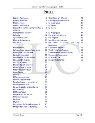 Mitos y leyendas de Moquegua - 2013

ÍNDICE
Los dos hermanos
3 Un milagro en Maomil
Cabeza voladora
5 El milagro del Cerro Baúl
El cementerio
6 La mujer pava
Cuento de la sirena
7 La pava 2
Encuentro entre cambruneños y 8 La cabeza
chilenos
El encanto de acacollo
9 La mujer pava
La bruja
10 El manantial del cura
Aparición de Dios
12 Los Ángeles
El cerro de la muerte
13 Semillitas mas que oro
La cabeza
14 De cómo se hacen ricos
Moquegua
El condenado
15 El pececito de plata
La historia de los Ángeles y Same
16 El relevo de los ahogados
El señor de san Cristóbal
17 El hombre que vendió su alma
La Joven encantada
18 El enano de Moquegua
La presentación de diablo
20 La madre loca
La aparición de Dios
21 El espíritu del árbol
Un día de suerte
22
El juicio de san Cristóbal
24
El misterio de la oreja
25
El toro del Cerro Baúl
26
Los músicos
27
La sirena
28
El fuego misterioso
29
La sirena de Mollesaja
30
Estudiantes en el cementerio
31
La manzana de oro
32
Lo que le pasó a una costurera
33
El condenado
34
El Chuyachaqui
35
La quebrada encantada
36
El hombre salvaje
37
La viuda
39
Shylock
40
Un milagro de Santa Fortunata 1
41
Milagro de Santa Fortunata 2
42

Isidro Luis Cuayla

43
44
45
46
46

en

47
48
49
50
51
52
54
55
56
59
60

Página 2

 