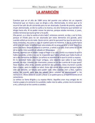 Mitos y leyendas de Moquegua - 2013

LA APARICIÓN
Cuentan que en el año de 1984 cerca del puente una señora vio un aspecto
fantasmal que se movía y que se dirigía a ella. Atemorizada, lo único que se le
ocurrió fue salir de ahí corriendo para no ser alcanzada. Cuando de pronto, aquella
mujer atemorizada, se dio la vuelta a la inversa, vio otro fantasma que también se
dirigía hacia ella. Al no poder mover las piernas, porque estaba nerviosa, sí, pues,
estaba nerviosa que quiso gritar y no pudo.
Ella pensó: ¿y si doy la vuelta al otro lado?, entonces correré, se dijo, y así lo hizo,
porque el miedo para no ser alcanzada por estos demonios era grande, pero
cuando volteó ya no vio nada. Quiso correr, pero lo que pasó fue que las piernas las
tenía inmóviles, era como si algo le sujetara para no moverse. Y dio la vuelta hacia
atrás y no vio nada. La señora que sola estaba ahí se propuso orar y rezar. Esto hizo
como una hora. Después empezó a caminar, y volvió a su casa. Eran como las 12:00
de la noche. Esto sucedió un sábado en Moquegua.
Buenos, sigamos con el relato. Luego al llegar a su casa, contó a su esposo lo que le
había sucedido, y éste a su vez le respondió que había soñado que había huido al
ver a dos fantasmas de blanco. La-señora se asombró de lo que le contó su esposo.
En la vecindad había una mujer antigua, una viejecita que sabía lo que había
pasado, les dijo: Ustedes son insensatos ¿acaso no se dan cuenta de lo que pasó?
Hace muchos años atrás, ustedes perdieron dos gemelos; éstos murieron cuando
iban a nacer, pero la madre se salvó. Estas dos almas ahora penan porque tenían
vida por delante, un futuro para poder vivir; ellos querían vivir y Dios, nuestro
padre, los mandó para que los salven, pero ustedes se atemorizaron y los
rechazaron. Ahora deberán acudir y llevar a un padre para su arrepentimiento en el
cementerio.
La señora se llama Brígida y su esposo Mario. Aquéllos eran muy amigos de mi
mamá y papá y le contaron lo sucedido; nadie más lo sabía, y éstos me lo contaron
a mí, y ahora yo se los cuento a ustedes.

Isidro Luis Cuayla

Página 20

 