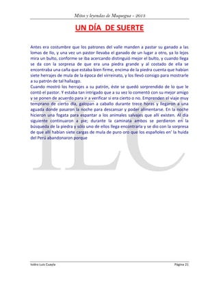 Mitos y leyendas de Moquegua - 2013

UN DÍA DE SUERTE
Antes era costumbre que los patrones del valle manden a pastar su ganado a las
lomas de Ilo, y una vez un pastor llevaba el ganado de un lugar a otro, ya lo lejos
mira un bulto, conforme se iba acercando distinguió mejor el bulto, y cuando llega
se da con la sorpresa de que era una piedra grande y al costado de ella se
encontraba una caña que estaba bien firme, encima de la piedra cuenta que habían
siete herrajes de mula de la época del virreinato, y los llevó consigo para mostrarle
a su patrón de tal hallazgo.
Cuando mostró los herrajes a su patrón, éste se quedó sorprendido de lo que le
contó el pastor. Y estaba tan intrigado que a su vez lo comentó con su mejor amigo
y se ponen de acuerdo para ir a verificar si era cierto o no. Emprenden el viaje muy
temprano de cierto día, galopan a caballo durante trece horas y llegaron a una
aguada donde pasaron la noche para descansar y poder alimentarse. En la noche
hicieron una fogata para espantar a los animales salvajes que allí existen. Al día
siguiente continuaron a pie; durante la caminata ambos se perdieron en la
búsqueda de la piedra y sólo uno de ellos llega encontrarla y se dio con la sorpresa
de que allí habían siete cargas de mula de puro oro que los españoles en' la huida
del Perú abandonaron porque

Isidro Luis Cuayla

Página 21

 