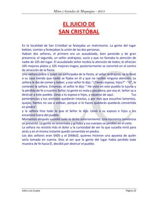 Mitos y leyendas de Moquegua - 2013

EL JUICIO DE
SAN CRISTÓBAL
En la localidad de San Cristóbal se festejaba un matrimonio. La gente del lugar
bebían, comían y festejaban la unión de las dos personas.
Habían dos señores, el primero era un acaudalado, bien parecido y de gran
presencia; el segundo, un señor andrajoso, sucio y que no llamaba la atención de
nadie de 105 del lugar. El acaudalado señor recibía la atención de todos; le ofrecían
105 mejores platos y 105 mejores tragos; posteriormente se convirtió en el centro
de atracción de la fiesta.
Una señora pobre y quien no participaba de la fiesta, al señor andrajoso, se lo llevó
a su casa viendo que nadie se fijaba en él y que no recibía ninguna atención. La
señora le dio de comer y beber, y ese señor le dijo: "¿Tienes esposo, hijos?" -"Sí", le
contestó la señora. Entonces, el señor le dijo: ":He visto en este pueblo la lujuria y
la pérdida de fe a nuestro Señor; la gente es mala y pecadora; por eso el. Señor va a
destruir a este pueblo. Lleva a tu esposo e hijos, y váyanse de aquí.
Tus
pertenencias y tus animales quedarán intactos, y por más que escuches lamentos,
quejas, llantos no vas a voltear, porque si lo haces quedarás quedarás convertida
en piedra".
y la señora hizo todo lo que el Señor le dijo. Llevó a su esposo e hijos y los
encaminó fuera del pueblo.
Momentos después sucedió todo lo dicho anteriormente. Una tormenta tenebrosa
se presentó. La gente se lamentaba y gritaba y sus cuerpos se perdían en el cielo.
La señora no resistió más el dolor y la curiosidad de ver lo que sucedía miró para
atrás y en el mismo instante quedó convertida en piedra.
Los dos señores eran DIOS y el DIABLO, quienes hicieron una apuesta de quién
sería tomado en cuenta. Dios al ver que la gente del lugar había perdido toda
muestra de fe hacia Él, decidió por destruir el pueblo.

Isidro Luis Cuayla

Página 22

 