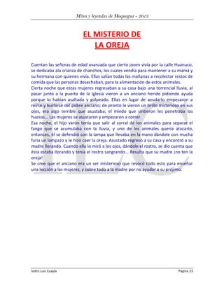 Mitos y leyendas de Moquegua - 2013

EL MISTERIO DE
LA OREJA
Cuentan las señoras de edad avanzada que cierto joven vivía por la calle Huanuco,
se dedicaba ala crianza de chanchos, los cuales vendía para mantener a su mamá y
su hermana con quienes vivía. Ellas salían todas las mañanas a recolectar restos de
comida que las personas desechaban, para la alimentación de estos animales.
Cierta noche que estas mujeres regresaban a su casa bajo una torrencial lluvia, al
pasar junto a la puerta de la Iglesia vieron a un anciano herido pidiendo ayuda
porque lo habían asaltado y golpeado. Ellas en lugar de ayudarlo empezaron a
reírse y burlarse del pobre anciano; de pronto le vieron un brillo misterioso en sus
ojos, era algo terrible que asustaba; el miedo que sintieron les penetraba los
huesos... Las mujeres se asustaron y empezaron a correr.
Esa noche, el hijo varón tenía que salir al corral de los animales para separar el
fango que se acumulaba con la lluvia, y uno de los animales quería atacarlo,
entonces, él se defendió con la lampa que llevaba en la mano dándole con mucha
furia un lampazo y le hizo caer la oreja. Asustado regresó a su casa y encontró a su
madre llorando. Cuando ella lo miró a los ojos, dándole el rostro, se dio cuenta que
ésta estaba llorando y tenía el rostro sangrando... Resulta que su madre ¡no ten la
oreja!
Se cree que el anciano era un ser misterioso que revocó todo esto para enseñar
una lección a las mujeres, y sobre todo a la madre por no ayudar a su prójimo.

Isidro Luis Cuayla

Página 23

 
