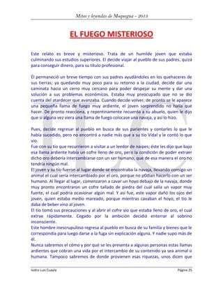 Mitos y leyendas de Moquegua - 2013

EL FUEGO MISTERIOSO
Este relato es breve y misterioso. Trata de un humilde joven que estaba
culminando sus estudios superiores. El decide viajar al pueblo de sus padres, quizá
para conseguir dinero, para su título profesional.
Él permaneció un breve tiempo con sus padres ayudándoles en los quehaceres de
sus tierras; ya quedando muy poco para su retorno a la ciudad, decide dar una
caminata hacia un cerro muy cercano para poder despejar su mente y dar una
solución a sus problemas económicos. Estaba muy preocupado que no se dio
cuenta del atardecer que avanzaba. Cuando decide volver, de pronto se le aparece
una pequeña llama de fuego muy ardiente, el joven sorprendido no halla qué
hacer. De pronto reacciona, y repentinamente recuerda a su abuelo, quien le dijo
que si alguna vez viera una llama de fuego colocase una navaja, y así lo hizo.
Pues, decide regresar al pueblo en busca de sus parientes y contarles lo que le
había sucedido, pero no encontró a nadie más que a su tío Vidal y le contó lo que
vio.
Fue con su tío que recurrieron a visitar a un leedor de naipes; éste les dijo que bajo
esa llama ardiente había un cofre lleno de oro, pero la condición de poder extraer
dicho oro debería intercambiarse con un ser humano, que de esa manera el oro no
tendría ningún mal.
El joven y su tío fueron al lugar donde se encontraba la navaja, llevando consigo un
animal el cual sería intercambiado por el oro, porque no p0dían hacerlo con un ser
humano. Al llegar al lugar, comenzaron a cavar un hoyo debajo de la navaja, donde
muy pronto encontraron un cofre tallado de piedra del cual salía un vapor muy
fuerte, el cual podría ocasionar algún mal. Y así fue, este vapor dañó los ojos del
joven, quien estaba medio mareado, porque mientras cavaban el hoyo, el tío le
daba de beber vino al joven.
El tío tomó sus precauciones y al abrir el cofre vio que estaba lleno de oro, el cual
extrae rápidamente. Cegado por la ambición decidió enterrar al sobrino
inconsciente.
Este hombre inescrupuloso regresa al pueblo en busca de su familia y bienes que le
correspondía para luego darse a la fuga sin explicación alguna. Y nadie supo más de
él.
Nunca sabremos el cómo y por qué se les presenta a algunas personas estas llamas
ardientes que cobran una vida por el intercambio de su contenido ya sea animal o
humana. Tampoco sabremos de donde provienen esas riquezas, unos dicen que
Isidro Luis Cuayla

Página 25

 