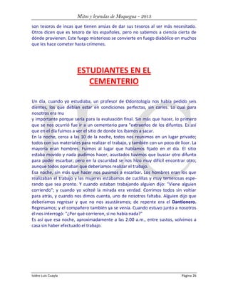 Mitos y leyendas de Moquegua - 2013
son tesoros de incas que tienen ansias de dar sus tesoros al ser más necesitado.
Otros dicen que es tesoro de los españoles, pero no sabemos a ciencia cierta de
dónde provienen. Este fuego misterioso se convierte en fuego diabólico en muchos
que les hace cometer hasta crímenes.

ESTUDIANTES EN EL
CEMENTERIO
Un día, cuando yo estudiaba, un profesor de Odontología nos había pedido seis
dientes, los que debían estar en condiciones perfectas, sin caries. Lo cual para
nosotros era mu
y importante porque sería para la evaluación final. Sin más que hacer, lo primero
que se nos ocurrió fue ir a un cementerio para "extraerlos de los difuntos. Es así
que en el día fuimos a ver el sitio de donde los íbamos a sacar.
En la noche, cerca a las 10 de la noche, todos nos reunimos en un lugar privado;
todos con sus materiales para realizar el trabajo, y también con un poco de licor. La
mayoría eran hombres. Fuimos al lugar que habíamos fijado en el día. El sitio
estaba movido y nada pudimos hacer, asustados tuvimos que buscar otro difunto
para poder escarbar; pero en la oscuridad se nos hizo muy difícil encontrar otro;
aunque todos opinaban que deberíamos realizar el trabajo.
Esa noche, sin más que hacer nos pusimos a escarbar. Los hombres eran los que
realizaban el trabajo y las mujeres estábamos de cuclillas y muy temerosas esperando que sea pronto. Y cuando estaban trabajando alguien dijo: "Viene alguien
corriendo"; y cuando yo volteé la mirada era verdad. Corrimos todos sin voltiar
para atrás, y cuando nos dimos cuenta, uno de nosotros faltaba. Alguien dijo que
deberíamos regresar y que no nos asustáramos; de repente era el Dantionero.
Regresamos; y el compañero también ya se venía. Cuando estuvo junto a nosotros
él nos interrogó: "¿Por qué corrieron, si no había nada?"
Es así que esa noche, aproximadamente a las 2:00 a.m., entre sustos, volvimos a
casa sin haber efectuado el trabajo.

Isidro Luis Cuayla

Página 26

 