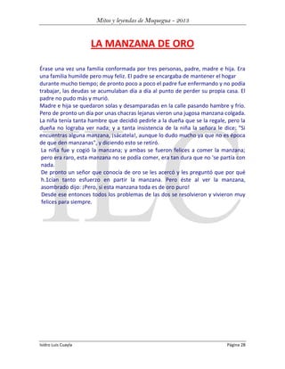 Mitos y leyendas de Moquegua - 2013

LA MANZANA DE ORO
Érase una vez una familia conformada por tres personas, padre, madre e hija. Era
una familia humilde pero muy feliz. El padre se encargaba de mantener el hogar
durante mucho tiempo; de pronto poco a poco el padre fue enfermando y no podía
trabajar, las deudas se acumulaban día a día al punto de perder su propia casa. El
padre no pudo más y murió.
Madre e hija se quedaron solas y desamparadas en la calle pasando hambre y frío.
Pero de pronto un día por unas chacras lejanas vieron una jugosa manzana colgada.
La niña tenía tanta hambre que decidió pedirle a la dueña que se la regale, pero la
dueña no lograba ver nada; y a tanta insistencia de la niña la señora le dice: "Si
encuentras alguna manzana, ¡sácatela!, aunque lo dudo mucho ya que no es época
de que den manzanas", y diciendo esto se retiró.
La niña fue y cogió la manzana; y ambas se fueron felices a comer la manzana;
pero era raro, esta manzana no se podía comer, era tan dura que no 'se partía con
nada.
De pronto un señor que conocía de oro se les acercó y les preguntó que por qué
h.1cían tanto esfuerzo en partir la manzana. Pero éste al ver la manzana,
asombrado dijo: ¡Pero, si esta manzana toda es de oro puro!
Desde ese entonces todos los problemas de las dos se resolvieron y vivieron muy
felices para siempre.

Isidro Luis Cuayla

Página 28

 