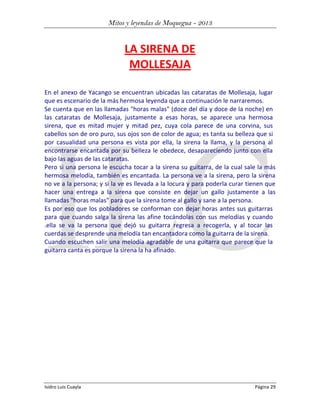 Mitos y leyendas de Moquegua - 2013

LA SIRENA DE
MOLLESAJA
En el anexo de Yacango se encuentran ubicadas las cataratas de Mollesaja, lugar
que es escenario de la más hermosa leyenda que a continuación le narraremos.
Se cuenta que en las llamadas "horas malas" (doce del día y doce de la noche) en
las cataratas de Mollesaja, justamente a esas horas, se aparece una hermosa
sirena, que es mitad mujer y mitad pez, cuya cola parece de una corvina, sus
cabellos son de oro puro, sus ojos son de color de agua; es tanta su belleza que si
por casualidad una persona es vista por ella, la sirena la llama, y la persona al
encontrarse encantada por su belleza le obedece, desapareciendo junto con ella
bajo las aguas de las cataratas.
Pero si una persona le escucha tocar a la sirena su guitarra, de la cual sale la más
hermosa melodía, también es encantada. La persona ve a la sirena, pero la sirena
no ve a la persona; y si la ve es llevada a la locura y para poderla curar tienen que
hacer una entrega a la sirena que consiste en dejar un gallo justamente a las
llamadas "horas malas" para que la sirena tome al gallo y sane a la persona.
Es por eso que los pobladores se conforman con dejar horas antes sus guitarras
para que cuando salga la sirena las afine tocándolas con sus melodías y cuando
.ella se va la persona que dejó su guitarra regresa a recogerla, y al tocar las
cuerdas se desprende una melodía tan encantadora como la guitarra de la sirena.
Cuando escuchen salir una melodía agradable de una guitarra que parece que la
guitarra canta es porque la sirena la ha afinado.

Isidro Luis Cuayla

Página 29

 