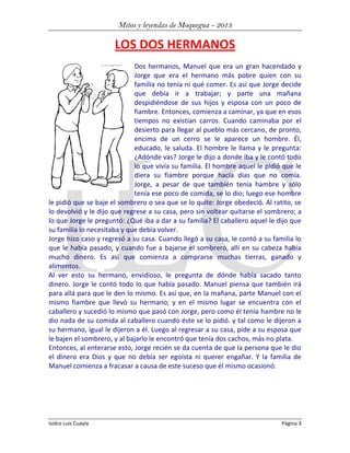 Mitos y leyendas de Moquegua - 2013

LOS DOS HERMANOS
Dos hermanos, Manuel que era un gran hacendado y
Jorge que era el hermano más pobre quien con su
familia no tenía ni qué comer. Es así que Jorge decide
que debía ir a trabajar; y parte una mañana
despidiéndose de sus hijos y esposa con un poco de
fiambre. Entonces, comienza a caminar, ya que en esos
tiempos no existían carros. Cuando caminaba por el
desierto para llegar al pueblo más cercano, de pronto,
encima de un cerro se le aparece un hombre. Él,
educado, le saluda. El hombre le llama y le pregunta:
¿Adónde vas? Jorge le dijo a donde iba y le contó todo
lo que vivía su familia. El hombre aquel le pidió que le
diera su fiambre porque hacía días que no comía.
Jorge, a pesar de que también tenía hambre y sólo
tenía ese poco de comida, se lo dio; luego ese hombre
le pidió que se baje el sombrero o sea que se lo quite: Jorge obedeció. Al ratito, se
lo devolvió y le dijo que regrese a su casa, pero sin voltear quitarse el sombrero; a
lo que Jorge le preguntó: ¿Qué iba a dar a su familia? El caballero aquel le dijo que
su familia lo necesitaba y que debía volver.
Jorge hizo caso y regresó a su casa. Cuando llegó a su casa, le contó a su familia lo
que le había pasado, y cuando fue a bajarse el sombrero, allí en su cabeza había
mucho dinero. Es así que comienza a comprarse muchas tierras, ganado y
alimentos.
Al ver esto su hermano, envidioso, le pregunta de dónde había sacado tanto
dinero. Jorge le contó todo lo que había pasado. Manuel piensa que también irá
para allá para que le den lo mismo. Es así que, en la mañana, parte Manuel con el
mismo fiambre que llevó su hermano; y en el mismo lugar se encuentra con el
caballero y sucedió lo mismo que pasó con Jorge, pero como él tenía hambre no le
dio nada de su comida al caballero cuando éste se lo pidió. y tal como le dijeron a
su hermano, igual le dijeron a él. Luego al regresar a su casa, pide a su esposa que
le bajen el sombrero, y al bajarlo le encontró que tenía dos cachos, más no plata.
Entonces, al enterarse esto, Jorge recién se da cuenta de que la persona que le dio
el dinero era Dios y que no debía ser egoísta ni querer engañar. Y la familia de
Manuel comienza a fracasar a causa de este suceso que él mismo ocasionó.

Isidro Luis Cuayla

Página 3

 