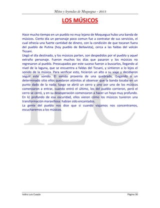 Mitos y leyendas de Moquegua - 2013

LOS MÚSICOS
Hace mucho tiempo en un pueblo no muy lejano de Moquegua hubo una banda de
músicos. Cierto día un personaje poco comun fue a contratar de sus servicios, el
cual ofrecía una fuerte cantidad de dinero, con la condición de que tocaran fuera
del pueblo de Putina (hoy pueblo de BeIlavista), cerca a las faldas del volcán
Ticsani.
Llegó el día destinado, y los músicos parten, son despedidos por el pueblo y aquel
extraño personaje. Fueron muchos los días que pasaron y los músicos no
regresaron al pueblo. Preocupados por este suceso fueron a buscarlos, llegando al
nivel de la laguna, que se encuentra a faldas del Ticsani, y sintieron a lo lejos el
sonido de la música. Para verificar esto, hicieron un alto a su viaje y decidieron
seguir este sonido. El sonido provenía de una quebrada, l1egando a un
determinado sitio ellos quedaron atónitos al observar que la banda tocaba en un
punto dado de la nada; luego se abrió un cerro y uno por uno de los músicos
comenzaron a entrar, cuando entró el último, los del pueblo corrieron, pero el
cerro se cerró, y en su desesperación comenzaron a hacer un hoyo muy profundo.
En k) profundo de esa oscuridad, ellos vieron cómo los músicos tuvieron una
transformación maravillosa: habían sido encantados.
La gente del pueblo nos dice que si cuando viajamos nos concentramos,
escucharemos a los músicos.

Isidro Luis Cuayla

Página 30

 