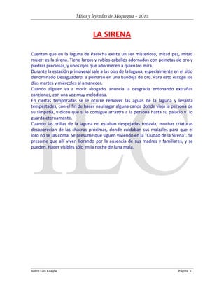 Mitos y leyendas de Moquegua - 2013

LA SIRENA
Cuentan que en la laguna de Pacocha existe un ser misterioso, mitad pez, mitad
mujer: es la sirena. Tiene largos y rubios cabellos adornados con peinetas de oro y
piedras preciosas, y unos ojos que adormecen a quien los mira.
Durante la estación primaveral sale a las olas de la laguna, especialmente en el sitio
denominado Desaguadero, a peinarse en una bandeja de oro. Para esto escoge los
días martes y miércoles al amanecer.
Cuando alguien va a morir ahogado, anuncia la desgracia entonando extrañas
canciones, con una voz muy melodiosa.
En ciertas temporadas se le ocurre remover las aguas de la laguna y levanta
tempestades, con el fin de hacer naufragar alguna canoa donde viaja la persona de
su simpatía, y dicen que si lo consigue arrastra a la persona hasta su palacio y lo
guarda eternamente.
Cuando las orillas de la laguna no estaban despejadas todavía, muchas criaturas
desaparecían de las chacras próximas, donde cuidaban sus maizales para que el
loro no se las coma. Se presume que siguen viviendo en la "Ciudad de la Sirena". Se
presume que allí viven llorando por la ausencia de sus madres y familiares, y se
pueden. Hacer visibles sólo en la noche de luna mala.

Isidro Luis Cuayla

Página 31

 